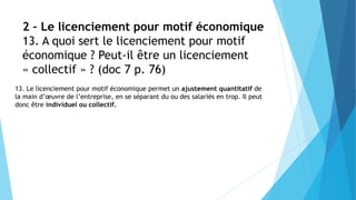 2 – Le licenciement pour motif économique
13. A quoi sert le licenciement pour motif
économique ? Peut-il être un licenciement
« collectif » ? (doc 7 p. 76)
13. Le licenciement pour motif économique permet un ajustement quantitatif de
la main d’œuvre de l’entreprise, en se séparant du ou des salariés en trop. Il peut
donc être individuel ou collectif.
 