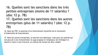 16. Quelles sont les sanctions dans les très
petites entreprises (moins de 11 salariés) ?
(doc 12 p. 78)
17. Quelles sont les sanctions dans les autres
entreprises (plus de 11 salariés) ? (doc 12 p.
78)
16. Dans les TPE, la sanction d’un licenciement injustifié est le versement
d’indemnités de licenciement.
17. Dans les autres entreprises, la sanction est identique, mais pour les salariés qui
ont plus de 2 ans d’ancienneté, le juge propose à l’employeur de réintégrer le
salarié si celui-ci est d’accord. Le contrat de travail est donc rétabli.
 