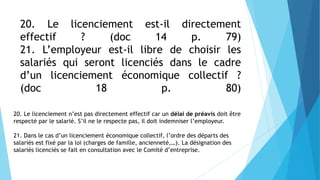 20. Le licenciement est-il directement
effectif ? (doc 14 p. 79)
21. L’employeur est-il libre de choisir les
salariés qui seront licenciés dans le cadre
d’un licenciement économique collectif ?
(doc 18 p. 80)
20. Le licenciement n’est pas directement effectif car un délai de préavis doit être
respecté par le salarié. S’il ne le respecte pas, il doit indemniser l’employeur.
21. Dans le cas d’un licenciement économique collectif, l’ordre des départs des
salariés est fixé par la loi (charges de famille, ancienneté,…). La désignation des
salariés licenciés se fait en consultation avec le Comité d’entreprise.
 