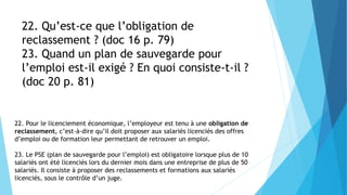 22. Qu’est-ce que l’obligation de
reclassement ? (doc 16 p. 79)
23. Quand un plan de sauvegarde pour
l’emploi est-il exigé ? En quoi consiste-t-il ?
(doc 20 p. 81)
22. Pour le licenciement économique, l’employeur est tenu à une obligation de
reclassement, c’est-à-dire qu’il doit proposer aux salariés licenciés des offres
d’emploi ou de formation leur permettant de retrouver un emploi.
23. Le PSE (plan de sauvegarde pour l’emploi) est obligatoire lorsque plus de 10
salariés ont été licenciés lors du dernier mois dans une entreprise de plus de 50
salariés. Il consiste à proposer des reclassements et formations aux salariés
licenciés, sous le contrôle d’un juge.
 