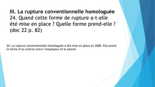 III. La rupture conventionnelle homologuée
24. Quand cette forme de rupture a-t-elle
été mise en place ? Quelle forme prend-elle ?
(doc 22 p. 82)
24. La rupture conventionnelle homologuée a été mise en place en 2008. Elle prend
la forme d’un contrat entre l’employeur et le salarié.
 