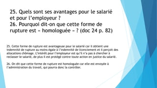 25. Quels sont ses avantages pour le salarié
et pour l’employeur ?
26. Pourquoi dit-on que cette forme de
rupture est « homologuée » ? (doc 24 p. 82)
25. Cette forme de rupture est avantageuse pour le salarié car il obtient une
indemnité de rupture au moins égale à l’indemnité de licenciement et il perçoit des
allocations chômage. L’intérêt pour l’employeur est qu’il n’a pas à chercher à
reclasser le salarié, de plus il est protégé contre toute action en justice du salarié.
26. On dit que cette forme de rupture est homologuée car elle est envoyée à
l’administration du travail, qui pourra donc la contrôler.
 
