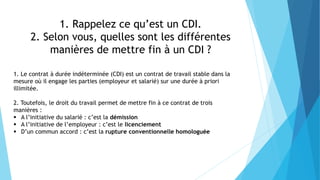 1. Rappelez ce qu’est un CDI.
2. Selon vous, quelles sont les différentes
manières de mettre fin à un CDI ?
1. Le contrat à durée indéterminée (CDI) est un contrat de travail stable dans la
mesure où il engage les parties (employeur et salarié) sur une durée à priori
illimitée.
2. Toutefois, le droit du travail permet de mettre fin à ce contrat de trois
manières :
 A l’initiative du salarié : c’est la démission
 A l’initiative de l’employeur : c’est le licenciement
 D’un commun accord : c’est la rupture conventionnelle homologuée
 