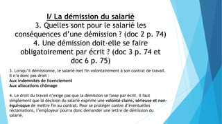 I/ La démission du salarié
3. Quelles sont pour le salarié les
conséquences d’une démission ? (doc 2 p. 74)
4. Une démission doit-elle se faire
obligatoirement par écrit ? (doc 3 p. 74 et
doc 6 p. 75)
3. Lorsqu’il démissionne, le salarié met fin volontairement à son contrat de travail.
Il n’a donc pas droit :
Aux indemnités de licenciement
Aux allocations chômage
4. Le droit du travail n’exige pas que la démission se fasse par écrit. Il faut
simplement que la décision du salarié exprime une volonté claire, sérieuse et non-
équivoque de mettre fin au contrat. Pour se protéger contre d’éventuelles
réclamations, l’employeur pourra donc demander une lettre de démission du
salarié.
 