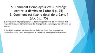 5. Comment l’employeur est-il protégé
contre la démission ? (doc 5 p. 75)
6. Comment est fixé le délai de préavis ?
(doc 5 p. 75)
5. L’employeur est protégé contre la démission par le délai de préavis que doit
respecter le salarié démissionnaire. Ce délai permet à l’employeur de retrouver un
salarié.
6. Le délai de préavis n’est pas fixé par la loi, on devra donc regarder les
conventions collectives, les usages ou le contrat de travail pour le déterminer.
 