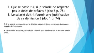 7. Que se passe-t-il si le salarié ne respecte
pas le délai de préavis ? (doc 5 p. 75)
8. Le salarié doit-il fournir une justification
de sa démission ? (doc 1 p. 74)
7. Si le salarié ne respecte pas le délai de préavis, il devra verser des dommages-
intérêts à l’employeur.
8. Le salarié n’a aucune justification à fournir pour sa démission. Il est libre de son
choix.
 