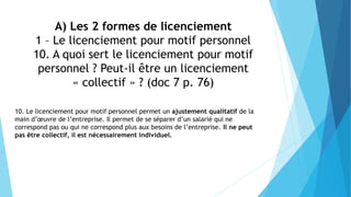 A) Les 2 formes de licenciement
1 – Le licenciement pour motif personnel
10. A quoi sert le licenciement pour motif
personnel ? Peut-il être un licenciement
« collectif » ? (doc 7 p. 76)
10. Le licenciement pour motif personnel permet un ajustement qualitatif de la
main d’œuvre de l’entreprise. Il permet de se séparer d’un salarié qui ne
correspond pas ou qui ne correspond plus aux besoins de l’entreprise. Il ne peut
pas être collectif, il est nécessairement individuel.
 