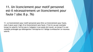11. Un licenciement pour motif personnel
est-il nécessairement un licenciement pour
faute ? (doc 8 p. 76)
11. Le licenciement pour motif personnel peut être un licenciement pour faute,
mais il peut aussi s’agir d’un licenciement sans faute. C’est le cas par exemple
lorsqu’un salarié n’arrive pas à s’adapter à son poste de travail, ou lorsqu’il a une
maladie prolongée qui désorganise l’entreprise et l’oblige à embaucher un nouveau
salarié.
 