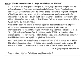 Doc 6 : Manifestations durant la Coupe du monde 2014 au Brésil
« Si le football est presque une religion au Brésil, le portefeuille compte tout de 
même plus que le foot pour la population brésilienne. Passée l'euphorie des 
années Lula (président du Brésil de 2003 à 2011), l'économie du géant émergent 
d'Amérique latine tourne au ralenti pour la quatrième année consécutive (la 
croissance sera d'à peine 1% en 2014, selon la Banque centrale). L'inflation a par 
ailleurs dépassé en juin le plafond de tolérance fixé par le gouvernement (6,50%) à 
6,52% sur les 12 derniers mois. 
C'est contre cette vie chère, la mauvaise gestion des comptes publics, et pour 
réclamer de meilleurs hôpitaux, transports publics et écoles, que des 
manifestations ont rassemblé jusqu'à un million de personnes au Brésil dès mars 
2013 (Dilma Roussef est en fonction depuis janvier 2011). Les manifestations 
avaient connu leur paroxysme pendant la Coupe des Confédérations en juin 2013, 
considérée comme une répétition générale du Mondial. 
Des protestations en partie à cause du Mondial qui a tiré à la hausse les prix dans 
l'hôtellerie, la restauration et l'aviation commerciale; et aurait coûté environ 15 
milliards d'euros pour la construction des stades et autres infrastructures. »
Le Huffington post, 13/07/2014
1) Pour quels motifs les Brésiliens manifestent-ils ?
 