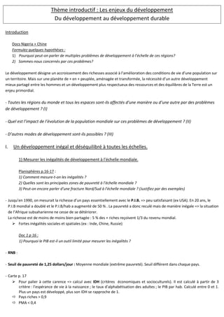 Thème introductif : Les enjeux du développement
Du développement au développement durable
Introduction
Docs Nigeria + Chine
Formulez quelques hypothèses :
1) Pourquoi peut-on parler de multiples problèmes de développement à l’échelle de ces régions?
2) Sommes-nous concernés par ces problèmes?
Le développement désigne un accroissement des richesses associé à l’amélioration des conditions de vie d’une population sur
un territoire. Mais sur une planète de + en + peuplée, aménagée et transformée, la nécessité d’un autre développement
mieux partagé entre les hommes et un développement plus respectueux des ressources et des équilibres de la Terre est un
enjeu primordial.
- Toutes les régions du monde et tous les espaces sont-ils affectés d’une manière ou d’une autre par des problèmes
de développement ? (I)
- Quel est l’impact de l’évolution de la population mondiale sur ces problèmes de développement ? (II)
- D’autres modes de développement sont-ils possibles ? (III)
I. Un développement inégal et déséquilibré à toutes les échelles.
1) Mesurer les inégalités de développement à l’échelle mondiale.
Planisphères p.16-17 :
1) Comment mesure-t-on les inégalités ?
2) Quelles sont les principales zones de pauvreté à l’échelle mondiale ?
3) Peut-on encore parler d’une fracture Nord/Sud à l’échelle mondiale ? (Justifiez par des exemples)
- Jusqu’en 1990, on mesurait la richesse d’un pays essentiellement avec le P.I.B. => peu satisfaisant (ex USA). En 20 ans, le
P.I.B mondial a doublé et le P.I.B/hab a augmenté de 50 % . La pauvreté a donc reculé mais de manière inégale => la situation
de l’Afrique subsaharienne ne cesse de se détériorer.
La richesse est de moins de moins bien partagée : 5 % des + riches reçoivent 1/3 du revenu mondial.
Fortes inégalités sociales et spatiales (ex : Inde, Chine, Russie)
Doc 1 p 16 :
1) Pourquoi le PIB est-il un outil limité pour mesurer les inégalités ?
- RNB :
- Seuil de pauvreté de 1,25 dollars/jour : Moyenne mondiale (extrême pauvreté). Seuil différent dans chaque pays.
- Carte p. 17
Pour palier à cette carence => calcul avec IDH (critères économiques et socioculturels). Il est calculé à partir de 3
critère : l’espérance de vie à la naissance ; le taux d’alphabétisation des adultes ; le PIB par hab. Calculé entre 0 et 1.
Plus un pays est développé, plus son IDH se rapproche de 1.
Pays riches > 0,9
PMA < 0,4
 