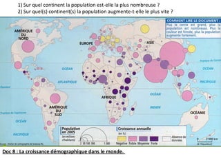 Doc 8 : La croissance démographique dans le monde.
1) Sur quel continent la population est-elle la plus nombreuse ?
2) Sur quel(s) continent(s) la population augmente-t-elle le plus vite ?
 