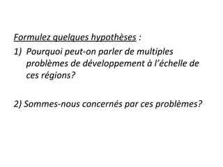 Formulez quelques hypothèses :
1) Pourquoi peut-on parler de multiples
problèmes de développement à l’échelle de
ces régions?
2) Sommes-nous concernés par ces problèmes?
 