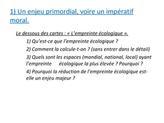 1) Un enjeu primordial, voire un impératif
moral.
Le dessous des cartes : « L’empreinte écologique ».
1) Qu’est-ce que l’empreinte écologique ?
2) Comment la calcule-t-on ? (sans entrer dans le détail)
3) Quels sont les espaces (mondial, national, local) ayant
l’empreinte écologique la plus élevée ? Pourquoi ?
4) Pourquoi la réduction de l’empreinte écologique est-
elle un enjeu majeur ?
 