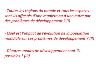 - Toutes les régions du monde et tous les espaces
sont-ils affectés d’une manière ou d’une autre par
des problèmes de développement ? (I)
- Quel est l’impact de l’évolution de la population
mondiale sur ces problèmes de développement ? (II)
- D’autres modes de développement sont-ils
possibles ? (III)
 