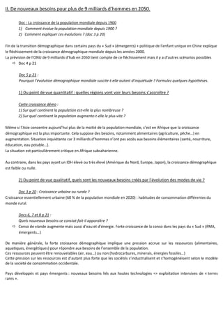 II. De nouveaux besoins pour plus de 9 milliards d’hommes en 2050.
Doc : La croissance de la population mondiale depuis 1900
1) Comment évolue la population mondiale depuis 1900 ?
2) Comment expliquer ces évolutions ? (doc 3 p 20)
Fin de la transition démographique dans certains pays du « Sud » (émergents) + politique de l’enfant unique en Chine explique
le fléchissement de la croissance démographique mondiale depuis les années 2000.
La prévision de l’ONU de 9 milliards d’hab en 2050 tient compte de ce fléchissement mais il y a d’autres scénarios possibles
Doc 4 p 21
Doc 5 p 21 :
Pourquoi l’évolution démographique mondiale suscite-t-elle autant d’inquiétude ? Formulez quelques hypothèses.
1) Du point de vue quantitatif : quelles régions vont voir leurs besoins s’accroître ?
Carte croissance démo :
1) Sur quel continent la population est-elle la plus nombreuse ?
2) Sur quel continent la population augmente-t-elle le plus vite ?
Même si l’Asie concentre aujourd’hui plus de la moitié de la population mondiale, c’est en Afrique que la croissance
démographique est la plus importante. Cela suppose des besoins, notamment alimentaires (agriculture, pêche…) en
augmentation. Situation inquiétante car 3 milliards d’hommes n’ont pas accès aux besoins élémentaires (santé, nourriture,
éducation, eau potable…).
La situation est particulièrement critique en Afrique subsaharienne.
Au contraire, dans les pays ayant un IDH élevé ou très élevé (Amérique du Nord, Europe, Japon), la croissance démographique
est faible ou nulle.
2) Du point de vue qualitatif, quels sont les nouveaux besoins créés par l’évolution des modes de vie ?
Doc 3 p 20 : Croissance urbaine ou rurale ?
Croissance essentiellement urbaine (60 % de la population mondiale en 2020) : habitudes de consommation différentes du
monde rural.
Docs 6, 7 et 8 p 21 :
Quels nouveaux besoins ce constat fait-il apparaître ?
Conso de viande augmente mais aussi d’eau et d’énergie. Forte croissance de la conso dans les pays du « Sud » (PMA,
émergents…)
De manière générale, la forte croissance démographique implique une pression accrue sur les ressources (alimentaires,
aquatiques, énergétiques) pour répondre aux besoins de l’ensemble de la population.
Ces ressources peuvent être renouvelables (air, eau…) ou non (hydrocarbures, minerais, énergies fossiles…)
Cette pression sur les ressources est d’autant plus forte que les sociétés s’industrialisent et s’homogénéisent selon le modèle
de la société de consommation occidentale.
Pays développés et pays émergents : nouveaux besoins liés aux hautes technologies => exploitation intensives de « terres
rares ».
 