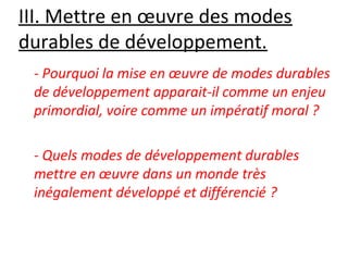 III. Mettre en œuvre des modes 
durables de développement.
- Pourquoi la mise en œuvre de modes durables
de développement apparait-il comme un enjeu
primordial, voire comme un impératif moral ?
- Quels modes de développement durables
mettre en œuvre dans un monde très
inégalement développé et différencié ?
 