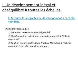 I. Un développement inégal et
déséquilibré à toutes les échelles.
Planisphères p.16-17 :
1) Comment mesure-t-on les inégalités?
2) Quelles sont les principales zones de pauvreté à l’échelle
mondiale?
3) Peut-on encore parler d’une fracture Nord/Sud à l’échelle
mondiale ? (Justifiez par des exemples)
1) Mesurer les inégalités de développement à l’échelle
mondiale.
 