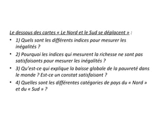 Le dessous des cartes « Le Nord et le Sud se déplacent » :
• 1) Quels sont les différents indices pour mesurer les
inégalités ?
• 2) Pourquoi les indices qui mesurent la richesse ne sont pas
satisfaisants pour mesurer les inégalités ?
• 3) Qu’est-ce qui explique la baisse globale de la pauvreté dans
le monde ? Est-ce un constat satisfaisant ?
• 4) Quelles sont les différentes catégories de pays du « Nord »
et du « Sud » ?
 