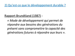2) Qu’est-ce que le développement durable ?
Rapport Brundtland (1987) :
« Mode de développement qui permet de
répondre aux besoins des générations du
présent sans compromettre la capacité des
générations futures à répondre aux leurs ».
 