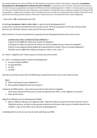 De manière générale, les cartes du PIB et de l’IDH semblent recouper les mêmes informations. Cependant, la croissance
économique et le développement ne doivent pas être confondus. Un pays peut avoir une forte croissance économique et
s’enrichir sans que la population en ressente les effets en termes de développement. En effet, ce n’est pas parce qu’un pays
est riche qu’il investit forcément dans l’éducation, qu’il participe à l’amélioration des conditions sanitaires et alimentaires de
sa population. L’argent de la croissance peut ne profiter qu’à une minorité et la richesse peut être utilisée à tout autre chose
que le bien-être du plus grand nombre, comme par l’achat d’armes ou l’enrichissement des classes dirigeantes.
- Autre indice : IPH, complémentaire de l’IDH.
On distingue les pays du « Nord » et du « Sud » => grand écart de développement N-S
La pauvreté se concentre essentiellement dans les pays du Sud : 80 % de la population et 20 % des richesses créées.
(Pays du nord : 80 % des richesses créées par 20 % de la pop mondiale).
Mais la limite N-S n’est pas très pertinente car grands écarts de développement dans chacune de ces aires.
Le dessous des cartes « Le Nord et le Sud se déplacent » :
1) Quels sont les différents indices pour mesurer les inégalités ?
2) Pourquoi les indices qui mesurent la richesse ne sont pas satisfaisants pour mesurer les inégalités ?
3) Qu’est-ce qui explique la baisse globale de la pauvreté dans le monde ? Est-ce un constat satisfaisant ?
4) Quelles sont les différentes catégories de pays du « Nord » et du « Sud » ?
Au « Nord », inégalités entre Triade et pays en transition (ex-communistes)
Au « Sud », on distingue plusieurs niveaux de développement :
Les pays émergents (BRICS)
Les pays pétroliers
Les PED
Les PMA
Pauvreté se concentre surtout dans les PMA (Afrique subsaharienne) mais aussi en Inde et Asie centrale.
Doc 1 :
1) Quels sont les pays les plus inégalitaires ?
2) Dans quelle(s) catégorie(s) peut-on les classer ?
2 éléments de différentiation : lutte contre la pauvreté et lutte contre les inégalités.
- Lutte contre la pauvreté efficace dans les pays émergents (Chine, Brésil…) mais inégalités s’accroissent.
Indice de Gini (carte)
Objectifs du Millénaire pour le développement (OMD)
Signé en 2000 par 189 pays sous l’égide de l’ONU : objectif de réduire la pauvreté et la faim, favoriser l’accès à
l’éducation primaire, accorder une plus grande autonomie aux femmes, lutter contre la mortalité infantile et les
maladies => agir sur les critères socio-culturels du développement.
Le développement se mesure aussi avec les outils spécifiques aux OMD.
 