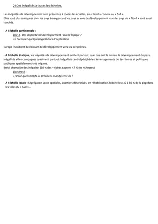 2) Des inégalités à toutes les échelles.
Les inégalités de développement sont présentes à toutes les échelles, au « Nord » comme au « Sud ».
Elles sont plus marquées dans les pays émergents et les pays en voie de développement mais les pays du « Nord » sont aussi
touchés.
- A l’échelle continentale :
Doc 3 : Des disparités de développement : quelle logique ?
=> Formulez quelques hypothèses d’explication
Europe : Gradient décroissant de développement vers les périphéries.
- A l’échelle étatique, les inégalités de développement existent partout, quel que soit le niveau de développement du pays.
Inégalités villes-campagnes quasiment partout. Inégalités centre/périphéries. Aménagements des territoires et politiques
publiques spatialement très inégales.
Brésil champion des inégalités (10 % des + riches captent 47 % des richesses)
Doc Brésil :
1) Pour quels motifs les Brésiliens manifestent-ils ?
- A l’échelle locale : Ségrégation socio-spatiales, quartiers défavorisés, en réhabilitation, bidonvilles (30 à 60 % de la pop dans
les villes du « Sud »…
 