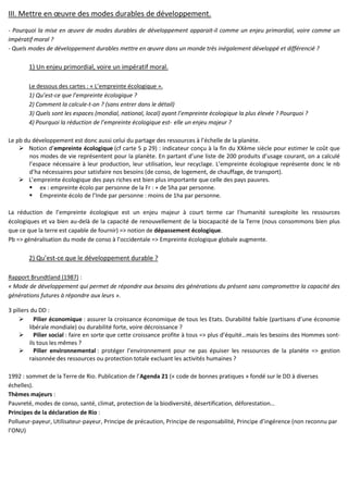 III. Mettre en œuvre des modes durables de développement.
- Pourquoi la mise en œuvre de modes durables de développement apparait-il comme un enjeu primordial, voire comme un
impératif moral ?
- Quels modes de développement durables mettre en œuvre dans un monde très inégalement développé et différencié ?
1) Un enjeu primordial, voire un impératif moral.
Le dessous des cartes : « L’empreinte écologique ».
1) Qu’est-ce que l’empreinte écologique ?
2) Comment la calcule-t-on ? (sans entrer dans le détail)
3) Quels sont les espaces (mondial, national, local) ayant l’empreinte écologique la plus élevée ? Pourquoi ?
4) Pourquoi la réduction de l’empreinte écologique est- elle un enjeu majeur ?
Le pb du développement est donc aussi celui du partage des ressources à l’échelle de la planète.
Notion d’empreinte écologique (cf carte 5 p 29) : indicateur conçu à la fin du XXème siècle pour estimer le coût que
nos modes de vie représentent pour la planète. En partant d’une liste de 200 produits d’usage courant, on a calculé
l’espace nécessaire à leur production, leur utilisation, leur recyclage. L’empreinte écologique représente donc le nb
d’ha nécessaires pour satisfaire nos besoins (de conso, de logement, de chauffage, de transport).
L’empreinte écologique des pays riches est bien plus importante que celle des pays pauvres.
ex : empreinte écolo par personne de la Fr : + de 5ha par personne.
Empreinte écolo de l’Inde par personne : moins de 1ha par personne.
La réduction de l’empreinte écologique est un enjeu majeur à court terme car l’humanité surexploite les ressources
écologiques et va bien au-delà de la capacité de renouvellement de la biocapacité de la Terre (nous consommons bien plus
que ce que la terre est capable de fournir) => notion de dépassement écologique.
Pb => généralisation du mode de conso à l’occidentale => Empreinte écologique globale augmente.
2) Qu’est-ce que le développement durable ?
Rapport Brundtland (1987) :
« Mode de développement qui permet de répondre aux besoins des générations du présent sans compromettre la capacité des
générations futures à répondre aux leurs ».
3 piliers du DD :
Pilier économique : assurer la croissance économique de tous les Etats. Durabilité faible (partisans d’une économie
libérale mondiale) ou durabilité forte, voire décroissance ?
Pilier social : faire en sorte que cette croissance profite à tous => plus d’équité…mais les besoins des Hommes sont-
ils tous les mêmes ?
Pilier environnemental : protéger l’environnement pour ne pas épuiser les ressources de la planète => gestion
raisonnée des ressources ou protection totale excluant les activités humaines ?
1992 : sommet de la Terre de Rio. Publication de l’Agenda 21 (« code de bonnes pratiques » fondé sur le DD à diverses
échelles).
Thèmes majeurs :
Pauvreté, modes de conso, santé, climat, protection de la biodiversité, désertification, déforestation…
Principes de la déclaration de Rio :
Pollueur-payeur, Utilisateur-payeur, Principe de précaution, Principe de responsabilité, Principe d’ingérence (non reconnu par
l’ONU)
 