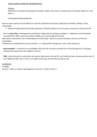 3) Des modes durables de développement.
Exercice :
Recherchez un exemple d’aménagement durable. Justifier votre choix en montrant que cet exemple intègre les « trois
piliers ».
Ex Montpellier/Mojave/Namibie
Mise en œuvre uniforme du DD difficile en raison de la diversité des échelles d’application (mondiale, étatique, locale,
individuelle).
Difficulté d’application des principes planétaire à l’échelle étatique car tous les pays n’ont pas les mêmes priorités.
- Dans les pays riches : développement durable bien intégré dans les pratiques publiques => règlements communautaires
(nouvelles PAC, 1992), textes de lois (Natura 2000, parcs naturels, Agenda 21 local).
Mais parfois contradiction avec le développement économique : USA et le protocole de Kyoto, échec du sommet de
Copenhague.
Problèmes de compatibilité des mesures de DD => ex : Mojave/Palm Springs (doc 3 p41+ photo éoliennes)
- Pays émergents : croissance éco est privilégiée. Mais prise de conscience au Brésil et en Chine (barrage des Trois gorges,
réduction de la pauvreté et des inégalités sociales).
- PMA : priorité donnée à la satisfaction des besoins élémentaires. Peu de DD, sauf création de parcs nationaux (pilier social ?)
sous l’égide des ONG. DD vu comme une ingérence des pays du Nord dans les pays du Sud
Conclusion :
A rédiger
Nuance : Le DD, un mode de développement universel ? Limites et freins ?
 