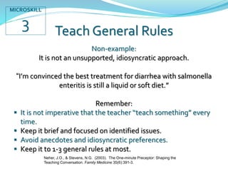 Teach General Rules
Non-example:
It is not an unsupported, idiosyncratic approach.
“I’m convinced the best treatment for diarrhea with salmonella
enteritis is still a liquid or soft diet.”
Remember:
 It is not imperative that the teacher “teach something” every
time.
 Keep it brief and focused on identified issues.
 Avoid anecdotes and idiosyncratic preferences.
 Keep it to 1-3 general rules at most.
Neher, J.O., & Stevens, N.G. (2003). The One-minute Preceptor: Shaping the
Teaching Conversation. Family Medicine 35(6):391-3.
MICROSKILL
3
 