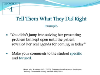 Tell Them What They Did Right
Example:
 “You didn’t jump into solving her presenting
problem but kept open until the patient
revealed her real agenda for coming in today.”
 Make your comments to the student specific
and focused.
MICROSKILL
4
Neher, J.O., & Stevens, N.G. (2003). The One-minute Preceptor: Shaping the
Teaching Conversation. Family Medicine 35(6):391-3.
 