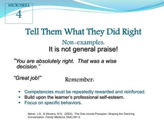 Tell Them What They Did Right
Non-examples:
It is not general praise!
“You are absolutely right. That was a wise
decision.”
“Great job!” Remember:
 Competencies must be repeatedly rewarded and reinforced.
 Build upon the learner’s professional self-esteem.
 Focus on specific behaviors.
MICROSKILL
4
Neher, J.O., & Stevens, N.G. (2003). The One-minute Preceptor: Shaping the Teaching
Conversation. Family Medicine 35(6):391-3.
 