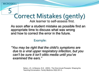 Correct Mistakes (gently)
As soon after a student mistake as possible find an
appropriate time to discuss what was wrong
and how to correct the error in the future.
Example:
“You may be right that the child’s symptoms are
due to a viral upper respiratory infection, but you
can’t be sure it isn’t otitis media until you’ve
examined the ears.”
MICROSKILL
5
Ask learner to self-assess first.
Neher, J.O., & Stevens, N.G. (2003). The One-minute Preceptor: Shaping the
Teaching Conversation. Family Medicine 35(6):391-3.
 