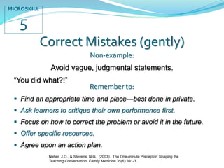 Correct Mistakes (gently)
Non-example:
Avoid vague, judgmental statements.
“You did what?!”
Remember to:
 Find an appropriate time and place—best done in private.
 Ask learners to critique their own performance first.
 Focus on how to correct the problem or avoid it in the future.
 Offer specific resources.
 Agree upon an action plan.
MICROSKILL
5
Neher, J.O., & Stevens, N.G. (2003). The One-minute Preceptor: Shaping the
Teaching Conversation. Family Medicine 35(6):391-3.
 