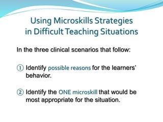 Using Microskills Strategies
in DifficultTeaching Situations
In the three clinical scenarios that follow:
① Identify possible reasons for the learners’
behavior.
② Identify the ONE microskill that would be
most appropriate for the situation.
 