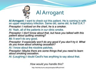 Al Arrogant
Al Arrogant: I want to check out this patient. He is coming in with
an upper respiratory infection. Same old, same old. Is that O.K.?
Preceptor: I noticed on the chart, he is a smoker.
Al: Yeah, all of the patients in our clinic smoke.
Preceptor: I don't know about that, but have you talked with this
patient about quitting smoking?
Al: It won't do any good.
Preceptor: It especially won't do any good if you don't try it. What
do you know about smoking cessation?
Al: I know about the nicotine patches.
Preceptor: Maybe there are some things that you need to learn
about smoking cessation.
Al: (Laughing) I doubt Cecil's has anything to say about that.
How would you handle this?
http://wichita.kumc.edu/preceptor/difficult.html
 