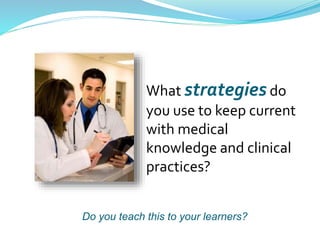 What strategies do
you use to keep current
with medical
knowledge and clinical
practices?
Do you teach this to your learners?
 