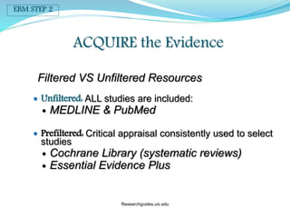 Filtered VS Unfiltered Resources
 Unfiltered: ALL studies are included:
 MEDLINE & PubMed
 Prefiltered: Critical appraisal consistently used to select
studies
 Cochrane Library (systematic reviews)
 Essential Evidence Plus
ACQUIRE the Evidence
EBM STEP 2
Researchguides.uic.edu
 