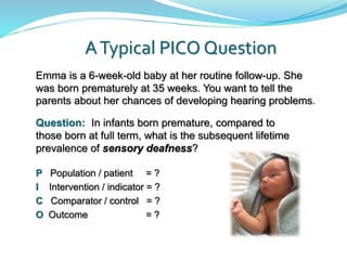 ATypical PICO Question
P Population / patient = ?
I Intervention / indicator = ?
C Comparator / control = ?
O Outcome = ?
Emma is a 6-week-old baby at her routine follow-up. She
was born prematurely at 35 weeks. You want to tell the
parents about her chances of developing hearing problems.
Question: In infants born premature, compared to
those born at full term, what is the subsequent lifetime
prevalence of sensory deafness?
 