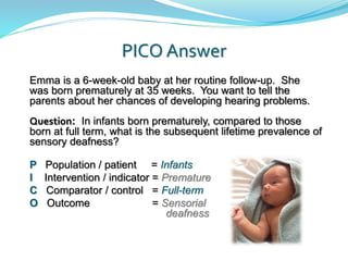 PICO Answer
Emma is a 6-week-old baby at her routine follow-up. She
was born prematurely at 35 weeks. You want to tell the
parents about her chances of developing hearing problems.
Question: In infants born prematurely, compared to those
born at full term, what is the subsequent lifetime prevalence of
sensory deafness?
P Population / patient = Infants
I Intervention / indicator = Premature
C Comparator / control = Full-term
O Outcome = Sensorial
deafness
 