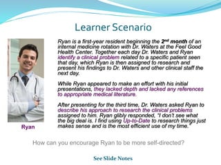 Learner Scenario
Ryan is a first-year resident beginning the 2nd month of an
internal medicine rotation with Dr. Waters at the Feel Good
Health Center. Together each day Dr. Waters and Ryan
identify a clinical problem related to a specific patient seen
that day, which Ryan is then assigned to research and
present his findings to Dr. Waters and other clinical staff the
next day.
While Ryan appeared to make an effort with his initial
presentations, they lacked depth and lacked any references
to appropriate medical literature.
After presenting for the third time, Dr. Waters asked Ryan to
describe his approach to research the clinical problems
assigned to him. Ryan glibly responded, “I don’t see what
the big deal is. I find using Up-to-Date to research things just
makes sense and is the most efficient use of my time.”Ryan
How can you encourage Ryan to be more self-directed?
See Slide Notes
 