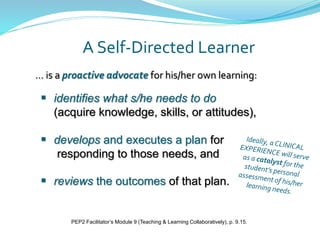A Self-Directed Learner
 identifies what s/he needs to do
(acquire knowledge, skills, or attitudes),
 develops and executes a plan for
responding to those needs, and
 reviews the outcomes of that plan.
… is a proactive advocate for his/her own learning:
PEP2 Facilitator’s Module 9 (Teaching & Learning Collaboratively), p. 9.15.
 