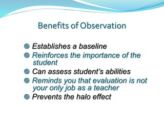 Benefits of Observation
 Establishes a baseline
 Reinforces the importance of the
student
 Can assess student’s abilities
 Reminds you that evaluation is not
your only job as a teacher
 Prevents the halo effect
 
