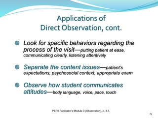  Look for specific behaviors regarding the
process of the visit—putting patient at ease,
communicating clearly, listening attentively
 Separate the content issues—patient’s
expectations, psychosocial context, appropriate exam
 Observe how student communicates
attitudes—body language, voice, pace, touch
Applications of
Direct Observation, cont.
15
PEP2 Facilitator’s Module 3 (Observation), p. 3.7.
 