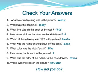 1. What color coffee mug was in the picture? Yellow
2. When was the deadline? Today
3. What time was on the clock on the wall? 11:05
4. How many sticky notes were on the whiteboard? 6
5. Which of the following was NOT in the picture? Stapler
6. What was the name on the plaque on the desk? Brian
7. What color was the victim’s shirt? Blue
8. How many plants were in the picture? 2
9. What was the color of the marker in the desk drawer? Green
10.Where was the book in the picture? On a box
Check Your Answers
How did you do?
 