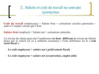 Coût du travail  (employeur) = Salaire brut + cotisations sociales patronales – aides à l’emploi versées par l’Etat Salaire brut  (employé) = Salaire net + cotisations salariales  Le niveau du salaire payé par l’employeur  est donc  différent  du niveau de Salaire perçu par le salarié (et ce à inflation constante)  :  Cette différence est le  « coin socio-fiscal ». Le coût employeur > salaire net ( prélèvement fiscal) Le coût employeur < salaire net (exonération, emploi aidé) 2 . Salaire et coût du travail ne sont pas synonymes 