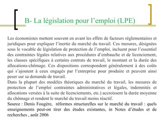 B- La législation pour l’emploi (LPE)    Les économistes mettent souvent en avant les effets de facteurs réglementaires et juridiques pour expliquer l’inertie du marché du travail. Ces mesures, désignées sous le vocable de législation de protection de l’emploi, incluent pour l’essentiel des contraintes légales relatives aux procédures d’embauche et de licenciement, les clauses spécifiques à certains contrats de travail, le montant et la durée des allocations-chômage. Ces dispositions correspondent généralement à des coûts qui s’ajoutent à ceux engagés par l’entreprise pour produire et peuvent ainsi peser sur sa demande de travail. Dans la plupart des modèles théoriques du marché du travail, les mesures de protection de l’emploi contraintes administratives et légales, indemnités et allocations versées à la suite de licenciements, etc.) accroissent la durée moyenne du chômage et rendent le marché du travail moins réactif.   Source : Denis Fougère,  réformes structurelles sur le marché du travail : quels enseignements peut-on tirer des études existantes, in Notes d’études et de recherches , août 2006 