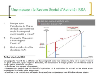 Une mesure : le Revenu Social d’Activité : RSA Pourquoi avant l’introduction du RSA un chômeur à qui on offrait un emploi à temps partiel avait-il intérêt à le refuser? Comment le RSA corrige-t-il cette trappe à l’inactivité ? Quels sont alors les effets attendus du RSA?  