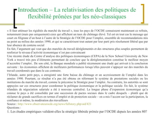 Introduction – La relativisation des politiques de flexibilité prônées par les néo-classiques « Il faut atténuer les rigidités du marché du travail », tous les pays de l’OCDE connaissent maintenant ce refrain, notamment (mais pas uniquement) ceux qui affichent un taux de chômage élevé. Tel est en tout cas le message qui court en filigrane d’un bout à l’autre de la Stratégie de l’OCDE pour l’emploi, ensemble de recommandations mis au point au milieu des années 1990, et qui se caractérisent tout autant par leur parti pris résolument libéral que par leur absence de contenu social En fait, l’argument qui veut que des marchés du travail déréglementés et des structures plus souples permettent de renforcer le niveau d’activité économique n’est pas convaincant Une récente étude du Centre d’analyse des politiques économiques (CEPA) de la New School University de New York a trouvé très peu d’éléments permettant de conclure que la déréglementation constitue le meilleur moyen d’accroître l’emploi.. De son côté, la Banque mondiale a publié récemment une étude qui arrivait à la conclusion suivante : les économies affichent de meilleures performances lorsqu’elles peuvent s’appuyer sur des marchés du travail coordonnés que dans le cas contraire. l’Irlande, autre petit pays, a enregistré une forte baisse du chômage et un accroissement de l’emploi dans les années 1990. Pourtant, ce résultat n’a pas été obtenu en réformant le système de prestations sociales ou les institutions du marché du travail, comme le préconise la Stratégie pour l’emploi. Au contraire, les autorités se sont appuyées sur ces structures pour coordonner la politique économique et la politique sociale. En fait, le système irlandais de négociation salariale a été à nouveau centralisé. La longue phase d’expansion économique qu’a connue le pays a été consolidée par une succession de pactes sociaux dans le cadre desquels – plutôt que de réclamer de grands sacrifices en termes d’emploi et de protection sociale – on a mis l’accent sur la participation, la confiance et même, la modération des travailleurs Source :  http://www.observateurocde.org/news/fullstory.php/aid/821 Questions : 1. Les études empiriques valident-elles la stratégie libérale prônée par l’OCDE depuis les années 80? 