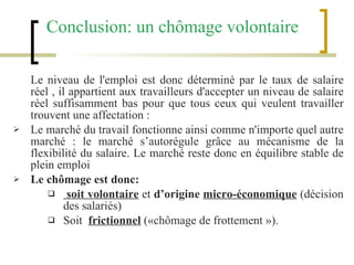Le niveau de l'emploi est donc déterminé par le taux de salaire réel , il appartient aux travailleurs d'accepter un niveau de salaire réel suffisamment bas pour que tous ceux qui veulent travailler trouvent une affectation :  Le marché du travail fonctionne ainsi comme n'importe quel autre marché : le marché s’autorégule grâce au mécanisme de la flexibilité du salaire. Le marché reste donc en équilibre stable de plein emploi Le chômage est donc: soit volontaire   et  d’origine  micro-économique   (décision des salariés)  Soit  frictionnel   («chômage de frottement »). Conclusion: un chômage volontaire   