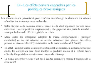 B – Les effets pervers engendrés par les politiques néo-classiques Les néo-classiques préconisent pour remédier au chômage de diminuer les salaires afin d’inciter les entreprises à embaucher. Selon Keynes cette solution serait efficace si elle était appliquée par une seule entreprise : sa compétitivité augmenterait , elle gagnerait des parts de marché , sans que la demande effective globale ne  chute Mais toutes les entreprises adoptant le même comportement ( passager clandestin) ce qui est rationnel au niveau individuel peut générer des effets pervers au niveau collectif (relativisation de la main invisible d’A Smith) En effet , comme toutes les entreprises baissent les salaires, la demande effective chute, les entreprises sont donc incitées à produire moins et à réduire leurs effectifs. On peut donc assister à une hausse du chômage Le risque de cercle vicieux n’est pas à écarter comme l’a montré l’exemple de la crise de 29  