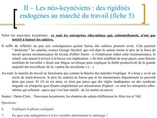 II – Les néo-keynésiens : des rigidités endogènes au marché du travail (fiche 5) Selon les nouveaux keynésiens :  ce sont les entreprises elles-mêmes qui, rationnellement, n'ont pas intérêt à baisser les salaires.  Il suffit de réfléchir un peu aux conséquences qu'une baisse des salaires pourrait avoir. Cela pourrait " désinciter " les salariés, avance George Akerlof, qui voit dans le salaire moins le prix de la force de travail qu'une reconnaissance du niveau d'effort fourni : si l'employeur réduit cette reconnaissance, le salarié sera amené à réviser à la baisse son implication. « Ils font semblant de nous payer, nous faisons semblant de travailler » disait une blague soviétique pour expliquer la faible productivité de la grande majorité des travailleurs de la « patrie du socialisme » (…)   Au total, le marché du travail ne fonctionne pas comme la théorie des marchés l'explique. Il a beau y avoir un excès de main-d'oeuvre, le prix (le salaire) ne baisse pas et les mécanismes d'ajustement ne peuvent donc pas jouer. Et s'il en est ainsi, ce n'est pas parce que des règles inadéquates ou des syndicats ringards ou n'importe quoi d'autre empêcherait ces mécanismes d'opérer : ce sont les entreprises elles-mêmes qui refusent - parce que c'est leur intérêt - de les mettre en œuvre Source : Denis Clerc ,  Nouveaux keynésiens, les chantres du salaire d'efficience.in Alter éco n°168.   Questions: Expliquez la phrase soulignée En quoi cela endogénéise-t-il les variables déterminant le chômage ? 